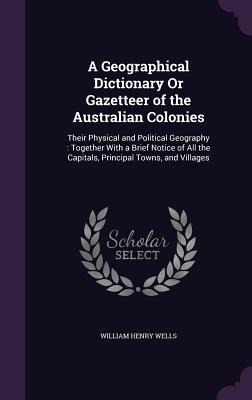 A Geographical Dictionary Or Gazetteer of the Australian Colonies: Their Physical and Political Geography: Together With a Brief Notice of All the Capitals, Principal Towns, and Villages