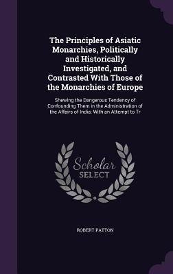 The Principles of Asiatic Monarchies, Politically and Historically Investigated, and Contrasted With Those of the Monarchies of Europe: Shewing the Dangerous Tendency of Confounding Them in the Administration of the Affairs of India: With an Attempt to Tr