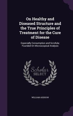 On Healthy and Diseased Structure and the True Principles of Treatment for the Cure of Disease: Especially Consumption and Scrofula; Founded On Microscopical Analysis