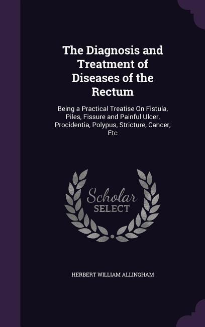 The Diagnosis and Treatment of Diseases of the Rectum: Being a Practical Treatise On Fistula, Piles, Fissure and Painful Ulcer, Procidentia, Polypus, Stricture, Cancer, Etc
