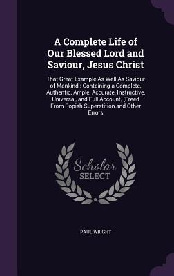 A Complete Life of Our Blessed Lord and Saviour, Jesus Christ: That Great Example As Well As Saviour of Mankind: Containing a Complete, Authentic, Ample, Accurate, Instructive, Universal, and Full Account, (Freed From Popish Superstition and Other Errors