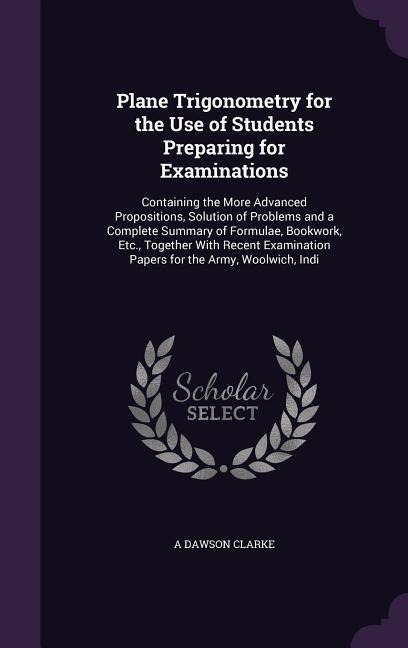 Plane Trigonometry for the Use of Students Preparing for Examinations: Containing the More Advanced Propositions, Solution of Problems and a Complete Summary of Formulae, Bookwork, Etc., Together With Recent Examination Papers for the Army, Woolwich, Indi