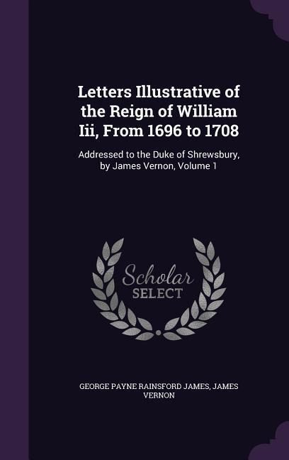 Letters Illustrative of the Reign of William Iii, From 1696 to 1708: Addressed to the Duke of Shrewsbury, by James Vernon, Volume 1