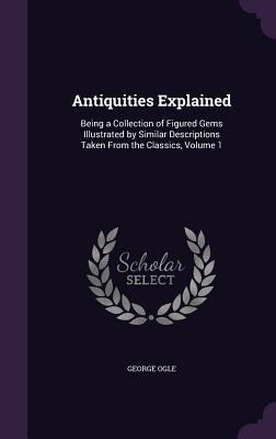 Antiquities Explained: Being a Collection of Figured Gems Illustrated by Similar Descriptions Taken From the Classics, Volume 1