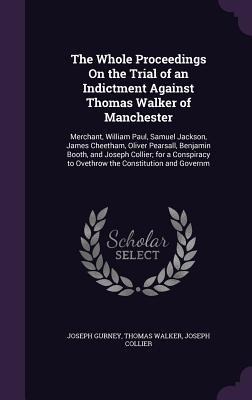 The Whole Proceedings On the Trial of an Indictment Against Thomas Walker of Manchester: Merchant, William Paul, Samuel Jackson, James Cheetham, Oliver Pearsall, Benjamin Booth, and Joseph Collier; for a Conspiracy to Ovethrow the Constitution and Governm