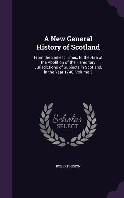 A New General History of Scotland: From the Earliest Times, to the Æra of the Abolition of the Hereditary Jurisdictions of Subjects in Scotland, in the Year 1748, Volume 3