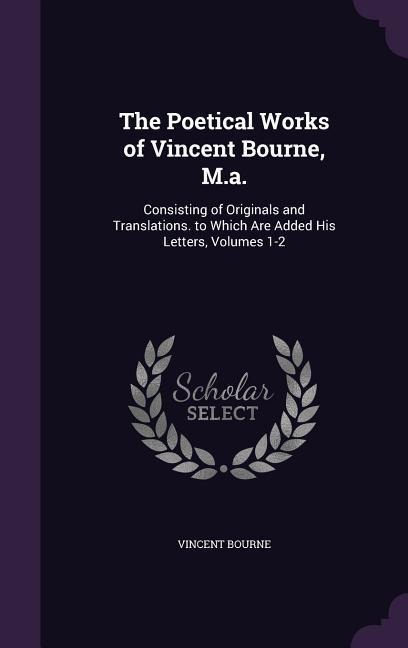 The Poetical Works of Vincent Bourne, M.a.: Consisting of Originals and Translations. to Which Are Added His Letters, Volumes 1-2