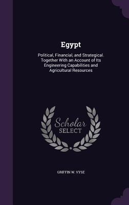 Egypt: Political, Financial, and Strategical. Together With an Account of Its Engineering Capabilities and Agricultural Resources