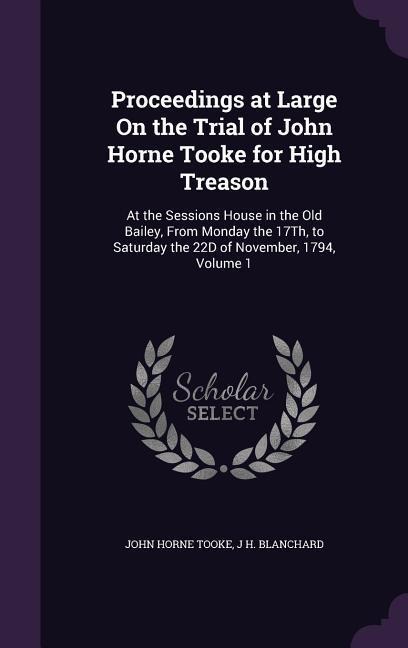 Proceedings at Large On the Trial of John Horne Tooke for High Treason: At the Sessions House in the Old Bailey, From Monday the 17Th, to Saturday the 22D of November, 1794, Volume 1
