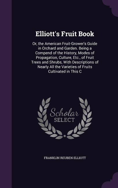 Elliotts Fruit Book: Or, the American Fruit-Growers Guide in Orchard and Garden. Being a Compend of the History, Modes of Propagation, Culture, Etc., of Fruit Trees and Shrubs, With Descriptions of Nearly All the Varieties of Fruits Cultivated in This C