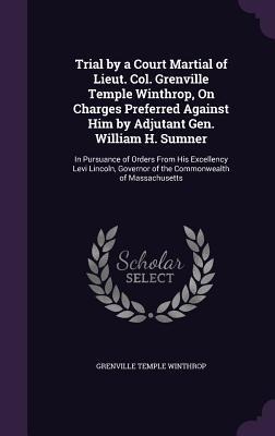 Trial by a Court Martial of Lieut. Col. Grenville Temple Winthrop, On Charges Preferred Against Him by Adjutant Gen. William H. Sumner: In Pursuance of Orders From His Excellency Levi Lincoln, Governor of the Commonwealth of Massachusetts