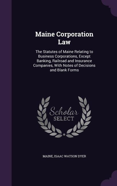 Maine Corporation Law: The Statutes of Maine Relating to Business Corporations, Except Banking, Railroad and Insurance Companies, With Notes of Decisions and Blank Forms