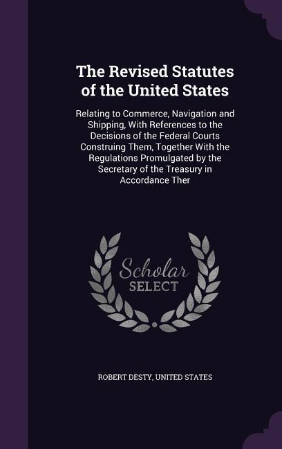 The Revised Statutes of the United States: Relating to Commerce, Navigation and Shipping, With References to the Decisions of the Federal Courts Construing Them, Together With the Regulations Promulgated by the Secretary of the Treasury in Accordance Ther