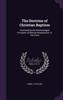 The Doctrine of Christian Baptism: Examined by the Acknowledged Principles of Biblical Interpretation. in Two Parts