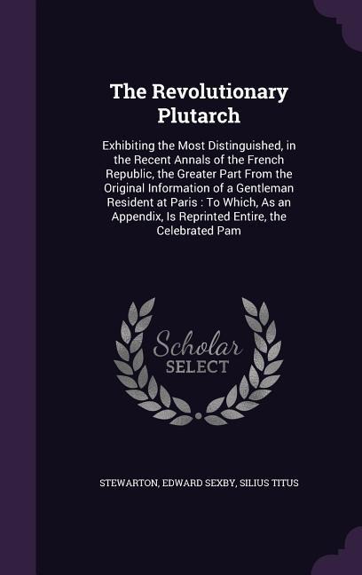 The Revolutionary Plutarch: Exhibiting the Most Distinguished, in the Recent Annals of the French Republic, the Greater Part From the Original Information of a Gentleman Resident at Paris: To Which, As an Appendix, Is Reprinted Entire, the Celebrated Pam