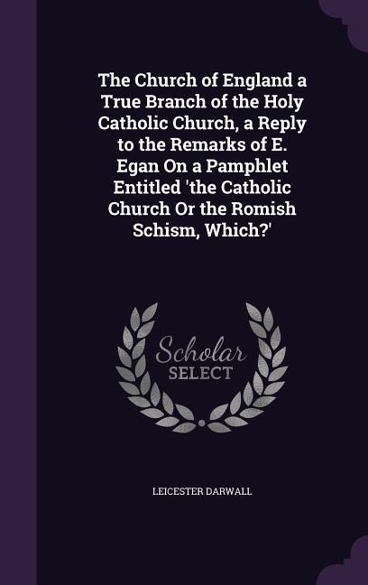 The Church of England a True Branch of the Holy Catholic Church, a Reply to the Remarks of E. Egan On a Pamphlet Entitled the Catholic Church Or the