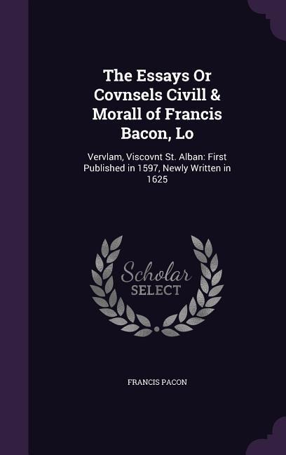The Essays Or Covnsels Civill & Morall of Francis Bacon, Lo: Vervlam, Viscovnt St. Alban: First Published in 1597, Newly Written in 1625