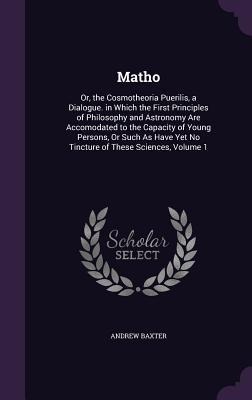 Matho: Or, the Cosmotheoria Puerilis, a Dialogue. in Which the First Principles of Philosophy and Astronomy Are Accomodated t