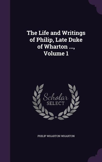 The Life and Writings of Philip, Late Duke of Wharton ..., Volume 1