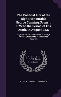 The Political Life of the Right Honourable George Canning, From ... 1822 to the Period of His Death, in August, 1827: Together With a Short Review of Foreign Affairs Subsequently to That Event, Volume 2