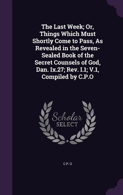 The Last Week; Or, Things Which Must Shortly Come to Pass, As Revealed in the Seven-Sealed Book of the Secret Counsels of God, Dan. Ix.27; Rev. I.1; V.1, Compiled by C.P.O