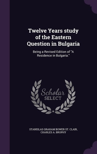Twelve Years ̕study of the Eastern Question in Bulgaria Being a Revised Edition of "A Residence in Bulgaria."