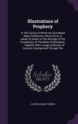 Illustrations of Prophecy: In The Course of Which Are Elucidated Many Predictions, Which Occur in Isaiah, Or Daniel, in The Writings of The Evangelists, Or The Book of Revelation; ... Together With a Large Collection of Extracts, Interspersed Through The