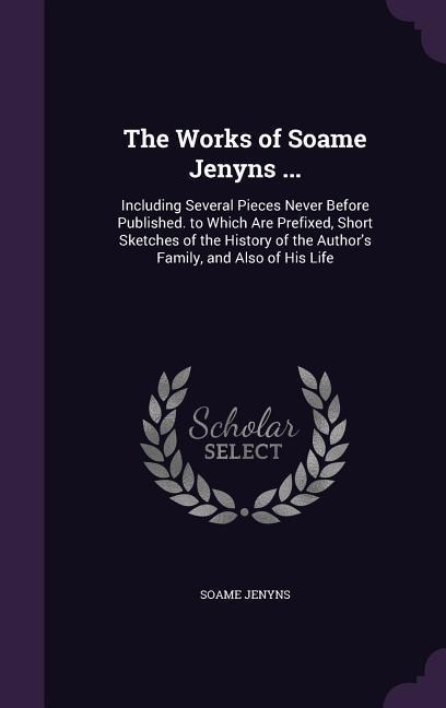 The Works of Soame Jenyns ...: Including Several Pieces Never Before Published. to Which Are Prefixed, Short Sketches of the History of the Authors
