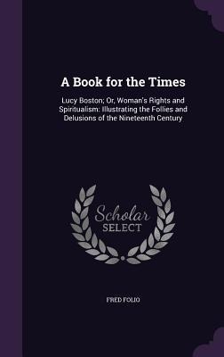 A Book for the Times: Lucy Boston; Or, Woman's Rights and Spiritualism: Illustrating the Follies and Delusions of the Nineteenth Century