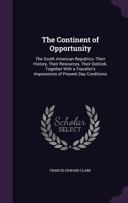 The Continent of Opportunity: The South American Republics--Their History, Their Resources, Their Outlook. Together With a Traveller's Impressions of Present Day Conditions
