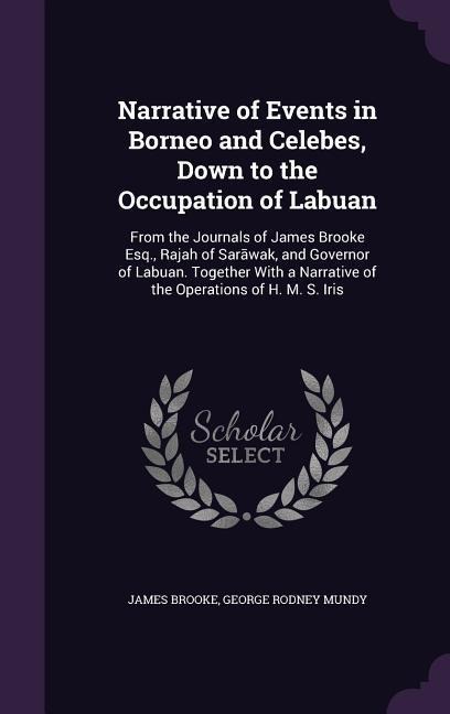 Narrative of Events in Borneo and Celebes, Down to the Occupation of Labuan: From the Journals of James Brooke Esq., Rajah of Sar&#257;wak, and Governor of Labuan. Together With a Narrative of the Operations of H. M. S. Iris