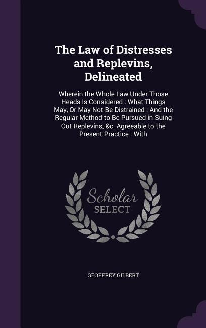 The Law of Distresses and Replevins, Delineated: Wherein the Whole Law Under Those Heads Is Considered: What Things May, Or May Not Be Distrained: And the Regular Method to Be Pursued in Suing Out Replevins, &c. Agreeable to the Present Practice: With