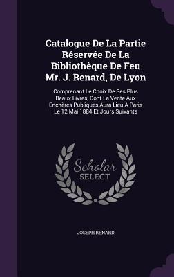 Catalogue De La Partie Réservée De La Bibliothèque De Feu Mr. J. Renard, De Lyon: Comprenant Le Choix De Ses Plus Beaux Livres, Dont La Vente Aux Enchères Publiques Aura Lieu À Paris Le 12 Mai 1884 Et Jours Suivants