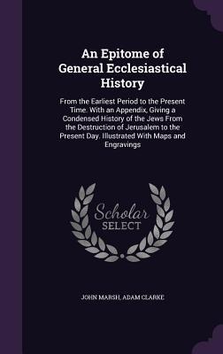 An Epitome of General Ecclesiastical History: From the Earliest Period to the Present Time. With an Appendix, Giving a Condensed History of the Jews From the Destruction of Jerusalem to the Present Day. Illustrated With Maps and Engravings