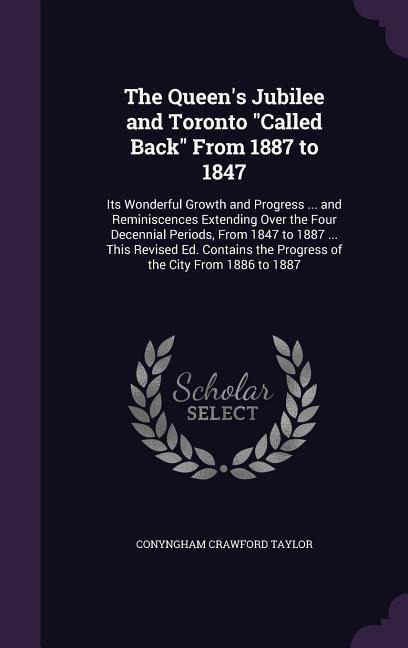 The Queens Jubilee and Toronto Called Back From 1887 to 1847: Its Wonderful Growth and Progress ... and Reminiscences Extending Over the Four Decennial Periods, From 1847 to 1887 ... This Revised Ed. Contains the Progress of the City From 1886 to 1887