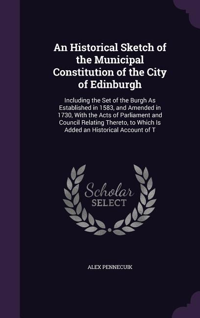 An Historical Sketch of the Municipal Constitution of the City of Edinburgh: Including the Set of the Burgh As Established in 1583, and Amended in 1730, With the Acts of Parliament and Council Relating Thereto, to Which Is Added an Historical Account of T