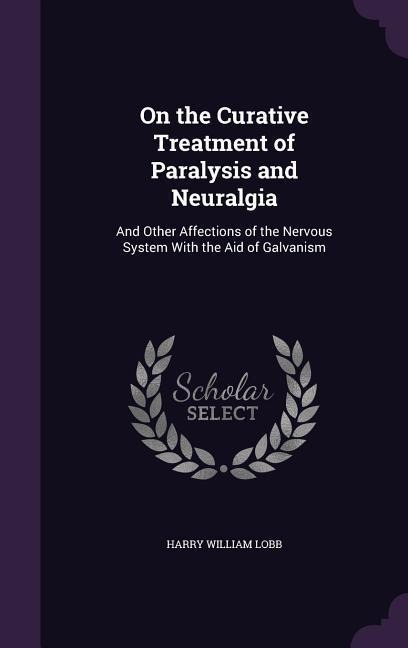 On the Curative Treatment of Paralysis and Neuralgia: And Other Affections of the Nervous System With the Aid of Galvanism