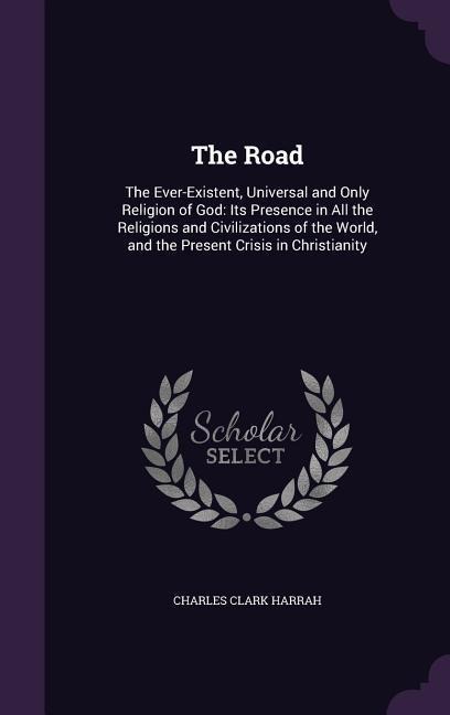 The Road: The Ever-Existent, Universal and Only Religion of God: Its Presence in All the Religions and Civilizations of the Worl