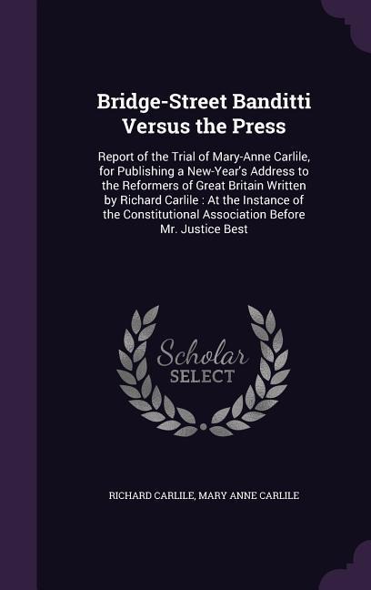 Bridge-Street Banditti Versus the Press: Report of the Trial of Mary-Anne Carlile, for Publishing a New-Year's Address to the Reformers of Great Britain Written by Richard Carlile: At the Instance of the Constitutional Association Before Mr. Justice Best