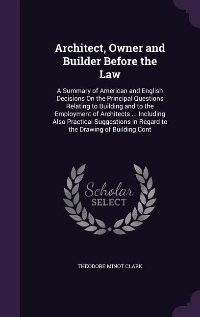 Architect, Owner and Builder Before the Law: A Summary of American and English Decisions On the Principal Questions Relating to Building and to the Employment of Architects ... Including Also Practical Suggestions in Regard to the Drawing of Building Cont