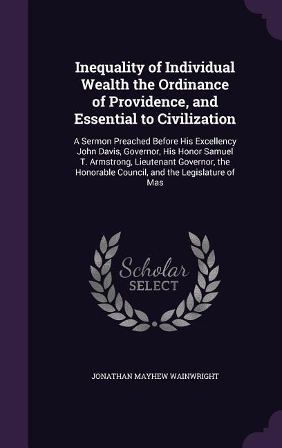 Inequality of Individual Wealth the Ordinance of Providence, and Essential to Civilization: A Sermon Preached Before His Excellency John Davis, Governor, His Honor Samuel T. Armstrong, Lieutenant Governor, the Honorable Council, and the Legislature of Mas
