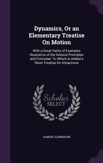 Dynamics, Or an Elementary Treatise On Motion: With a Great Varity of Examples Illustrative of the General Principles and Formulae: To Which Is Added a Short Treatise On Attractions