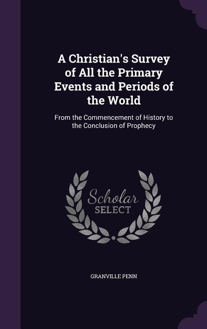 A Christians Survey of All the Primary Events and Periods of the World: From the Commencement of History to the Conclusion of Prophecy