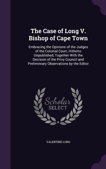 The Case of Long V. Bishop of Cape Town: Embracing the Opinions of the Judges of the Colonial Court, Hitherto Unpublished, Together With the Decision of the Privy Council and Preliminrary Observations by the Editor