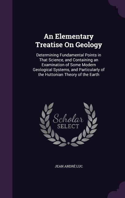An Elementary Treatise On Geology: Determining Fundamental Points in That Science, and Containing an Examination of Some Modern Geological Systems, and Particularly of the Huttonian Theory of the Earth