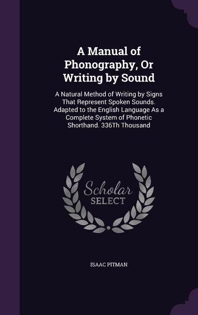 A Manual of Phonography, Or Writing by Sound: A Natural Method of Writing by Signs That Represent Spoken Sounds. Adapted to the English Language As a Complete System of Phonetic Shorthand. 336Th Thousand