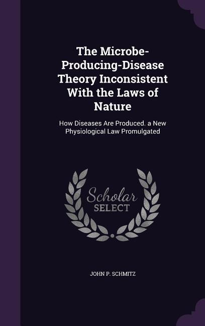 The Microbe-Producing-Disease Theory Inconsistent With the Laws of Nature: How Diseases Are Produced. a New Physiological Law Promulgated