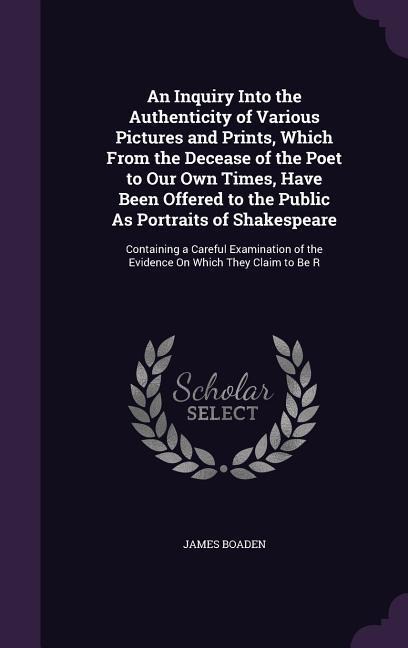 An Inquiry Into the Authenticity of Various Pictures and Prints, Which From the Decease of the Poet to Our Own Times, Have Been Offered to the Public As Portraits of Shakespeare: Containing a Careful Examination of the Evidence On Which They Claim to Be R