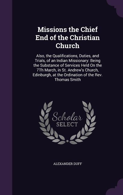 Missions the Chief End of the Christian Church: Also, the Qualifications, Duties, and Trials, of an Indian Missionary: Being the Substance of Services Held On the 7Th March, in St. Andrews Church, Edinburgh, at the Ordination of the Rev. Thomas Smith