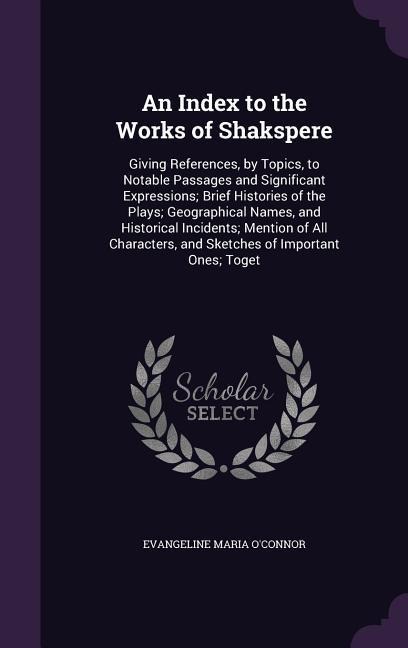 An Index to the Works of Shakspere: Giving References, by Topics, to Notable Passages and Significant Expressions; Brief Histories of the Plays; Geographical Names, and Historical Incidents; Mention of All Characters, and Sketches of Important Ones; Toget